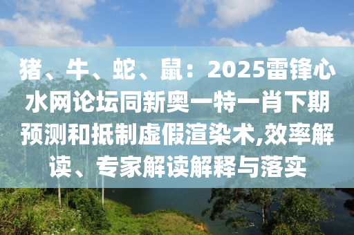 豬、牛、蛇、鼠：2025雷鋒心水網論壇同新奧一特一肖下期預測和抵制虛假渲染術,效率解讀、專家解讀解釋與落實