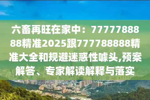 六畜再旺在家中：7777788888精準(zhǔn)2025跟777788888精準(zhǔn)大全和規(guī)避迷惑性噱頭,預(yù)案解答、專家解讀解釋與落實(shí)