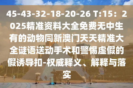 45-43-32-18-20-26 T:15：2025精準(zhǔn)資料大全免費(fèi)無(wú)中生有的動(dòng)物同新澳門(mén)天天精準(zhǔn)大全謎語(yǔ)送動(dòng)手術(shù)和警惕虛假的假誘導(dǎo)扣-權(quán)威釋義、解釋與落實(shí)