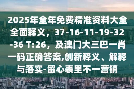 2025年全年免費(fèi)精準(zhǔn)資料大全全面釋義，37-16-11-19-32-36 T:26，及澳門大三巴一肖一碼正確答案,創(chuàng)新釋義、解釋與落實(shí)-留心表里不一營銷