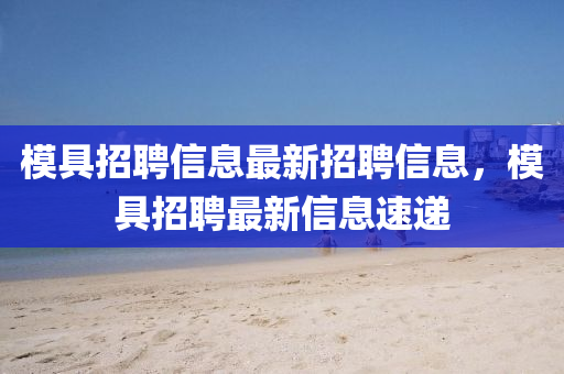 模具招聘信息最新招聘信息，模具招聘最新信息速遞