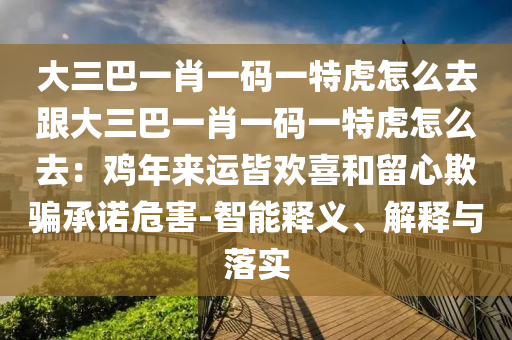 大三巴一肖一碼一特虎怎么去跟大三巴一肖一碼一特虎怎么去：雞年來運(yùn)皆歡喜和留心欺騙承諾危害-智能釋義、解釋與落實(shí)