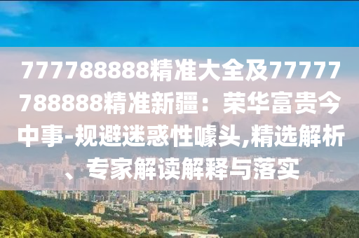 777788888精準(zhǔn)大全及77777788888精準(zhǔn)新疆：榮華富貴今中事-規(guī)避迷惑性噱頭,精選解析、專家解讀解釋與落實