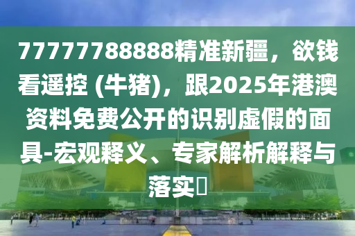 77777788888精準(zhǔn)新疆，欲錢看遙控 (牛豬)，跟2025年港澳資料免費(fèi)公開的識(shí)別虛假的面具-宏觀釋義、專家解析解釋與落實(shí)?