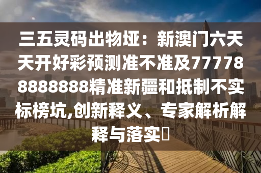 三五靈碼出物埡：新澳門六天天開好彩預(yù)測(cè)準(zhǔn)不準(zhǔn)及777788888888精準(zhǔn)新疆和抵制不實(shí)標(biāo)榜坑,創(chuàng)新釋義、專家解析解釋與落實(shí)?