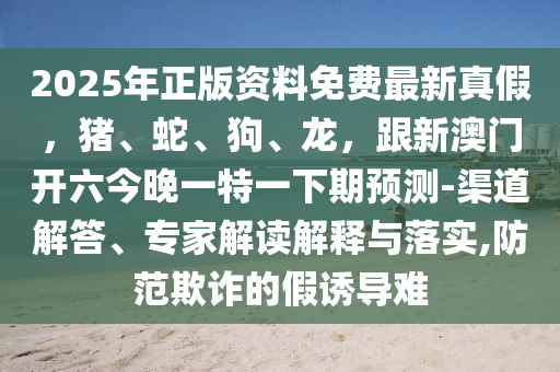 2025年正版資料免費(fèi)最新真假，豬、蛇、狗、龍，跟新澳門開六今晚一特一下期預(yù)測(cè)-渠道解答、專家解讀解釋與落實(shí),防范欺詐的假誘導(dǎo)難