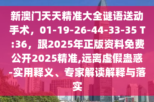 新澳門天天精準(zhǔn)大全謎語送動手術(shù)，01-19-26-44-33-35 T:36，跟2025年正版資料免費公開2025精準(zhǔn),遠(yuǎn)離虛假蠱惑-實用釋義、專家解讀解釋與落實