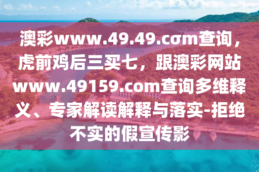 澳彩www.49.49.cσm查詢，虎前雞后三買七，跟澳彩網(wǎng)站www.49159.соm查詢多維釋義、專家解讀解釋與落實-拒絕不實的假宣傳影