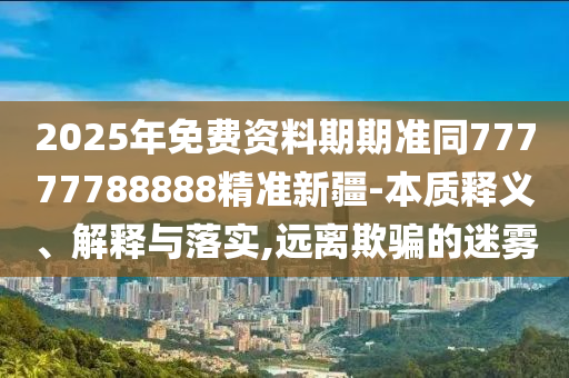 2025年免費資料期期準(zhǔn)同77777788888精準(zhǔn)新疆-本質(zhì)釋義、解釋與落實,遠(yuǎn)離欺騙的迷霧