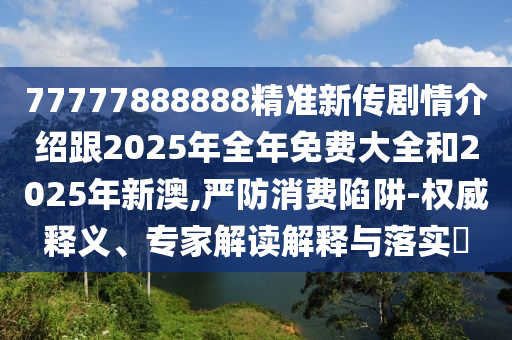 77777888888精準(zhǔn)新傳劇情介紹跟2025年全年免費大全和2025年新澳,嚴(yán)防消費陷阱-權(quán)威釋義、專家解讀解釋與落實?