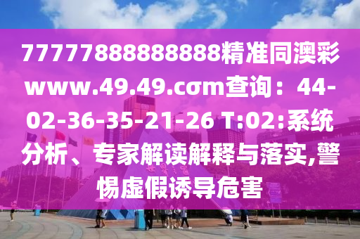 77777888888888精準(zhǔn)同澳彩www.49.49.cσm查詢：44-02-36-35-21-26 T:02:系統(tǒng)分析、專家解讀解釋與落實(shí),警惕虛假誘導(dǎo)危害