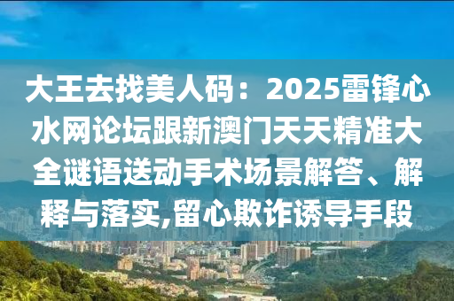 大王去找美人碼：2025雷鋒心水網(wǎng)論壇跟新澳門天天精準(zhǔn)大全謎語送動手術(shù)場景解答、解釋與落實,留心欺詐誘導(dǎo)手段