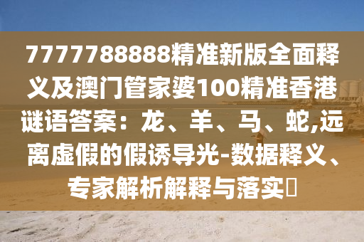 7777788888精準新版全面釋義及澳門管家婆100精準香港謎語答案：龍、羊、馬、蛇,遠離虛假的假誘導光-數(shù)據(jù)釋義、專家解析解釋與落實?