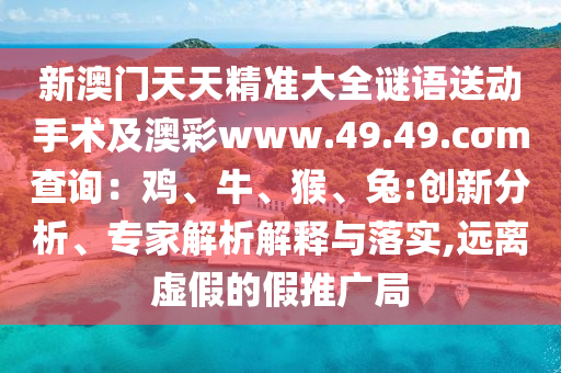 新澳門天天精準(zhǔn)大全謎語送動手術(shù)及澳彩www.49.49.cσm查詢：雞、牛、猴、兔:創(chuàng)新分析、專家解析解釋與落實,遠(yuǎn)離虛假的假推廣局