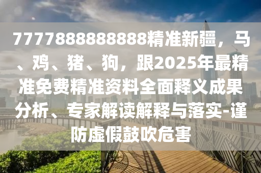 7777888888888精準(zhǔn)新疆，馬、雞、豬、狗，跟2025年最精準(zhǔn)免費(fèi)精準(zhǔn)資料全面釋義成果分析、專家解讀解釋與落實(shí)-謹(jǐn)防虛假鼓吹危害