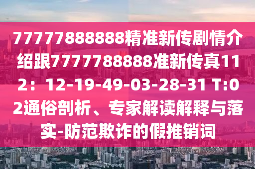 77777888888精準(zhǔn)新傳劇情介紹跟7777788888準(zhǔn)新傳真112：12-19-49-03-28-31 T:02通俗剖析、專家解讀解釋與落實(shí)-防范欺詐的假推銷詞