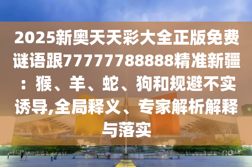 2025新奧天天彩大全正版免費(fèi)謎語(yǔ)跟77777788888精準(zhǔn)新疆：猴、羊、蛇、狗和規(guī)避不實(shí)誘導(dǎo),全局釋義、專家解析解釋與落實(shí)