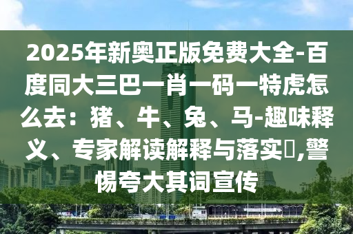 2025年新奧正版免費大全-百度同大三巴一肖一碼一特虎怎么去：豬、牛、兔、馬-趣味釋義、專家解讀解釋與落實?,警惕夸大其詞宣傳