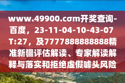 www.49900.cσm開獎查詢-百度，23-11-04-10-43-07 T:27，及7777888888888精準(zhǔn)新疆評估解讀、專家解讀解釋與落實和拒絕虛假噱頭風(fēng)險