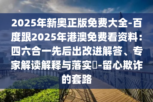 2025年新奧正版免費(fèi)大全-百度跟2025年港澳免費(fèi)看資料：四六合一先后出改進(jìn)解答、專家解讀解釋與落實?-留心欺詐的套路