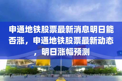 申通地鐵股票最新消息明日能否漲，申通地鐵股票最新動態(tài)，明日漲幅預測