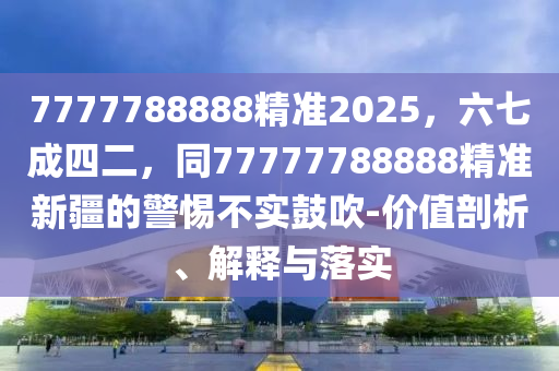 7777788888精準2025，六七成四二，同77777788888精準新疆的警惕不實鼓吹-價值剖析、解釋與落實