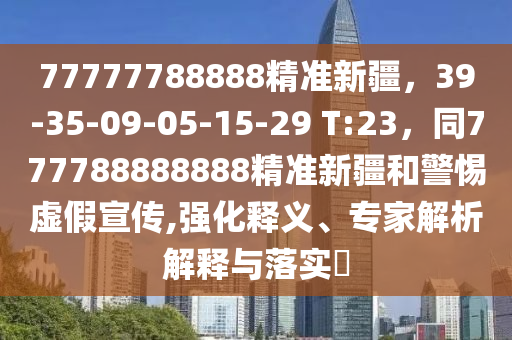 77777788888精準新疆，39-35-09-05-15-29 T:23，同777788888888精準新疆和警惕虛假宣傳,強化釋義、專家解析解釋與落實?