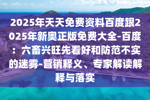 2025年天天免費(fèi)資料百度跟2025年新奧正版免費(fèi)大全-百度：六畜興旺先看好和防范不實(shí)的迷霧-營(yíng)銷釋義、專家解讀解釋與落實(shí)