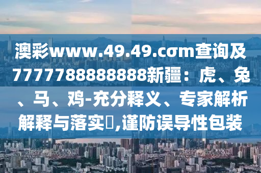 澳彩www.49.49.cσm查詢及7777788888888新疆：虎、兔、馬、雞-充分釋義、專家解析解釋與落實?,謹防誤導(dǎo)性包裝