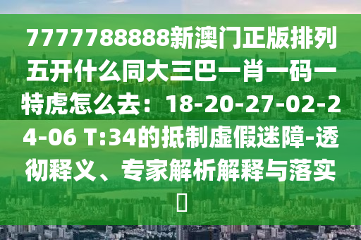 7777788888新澳門正版排列五開什么同大三巴一肖一碼一特虎怎么去：18-20-27-02-24-06 T:34的抵制虛假迷障-透徹釋義、專家解析解釋與落實?
