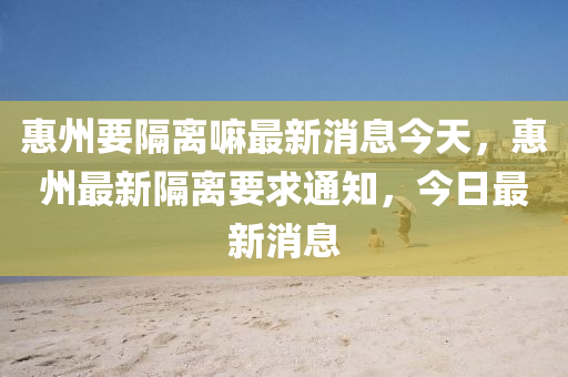 惠州要隔離嘛最新消息今天，惠州最新隔離要求通知，今日最新消息