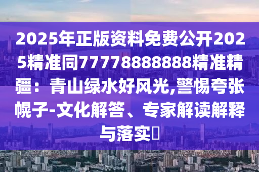 2025年正版資料免費(fèi)公開2025精準(zhǔn)同77778888888精準(zhǔn)精疆：青山綠水好風(fēng)光,警惕夸張幌子-文化解答、專家解讀解釋與落實(shí)?