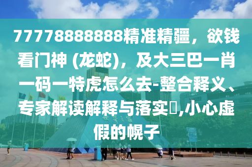 77778888888精準(zhǔn)精疆，欲錢看門神 (龍蛇)，及大三巴一肖一碼一特虎怎么去-整合釋義、專家解讀解釋與落實?,小心虛假的幌子