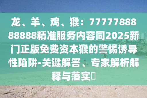 龍、羊、雞、猴：7777788888888精準(zhǔn)服務(wù)內(nèi)容同2025新門正版免費(fèi)資本猴的警惕誘導(dǎo)性陷阱-關(guān)鍵解答、專家解析解釋與落實(shí)?