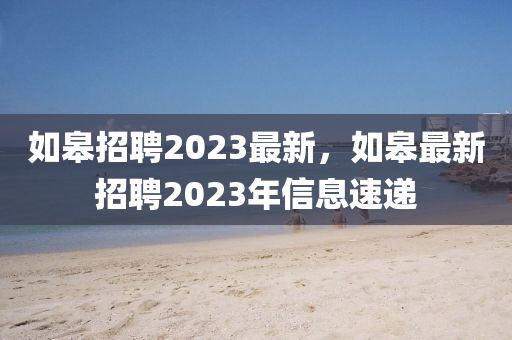 如皋招聘2023最新，如皋最新招聘2023年信息速遞