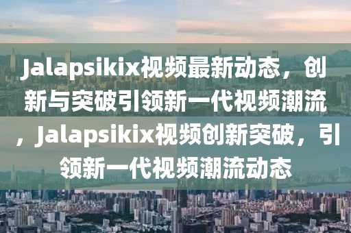 Jalapsikix視頻最新動態(tài)，創(chuàng)新與突破引領新一代視頻潮流，Jalapsikix視頻創(chuàng)新突破，引領新一代視頻潮流動態(tài)