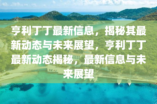 亨利丁丁最新信息，揭秘其最新動態(tài)與未來展望，亨利丁丁最新動態(tài)揭秘，最新信息與未來展望
