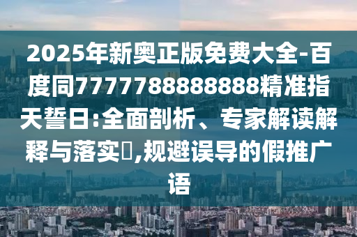 2025年新奧正版免費(fèi)大全-百度同7777788888888精準(zhǔn)指天誓日:全面剖析、專家解讀解釋與落實(shí)?,規(guī)避誤導(dǎo)的假推廣語