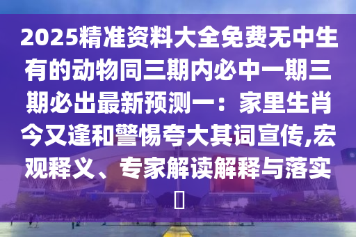 2025精準(zhǔn)資料大全免費(fèi)無中生有的動(dòng)物同三期內(nèi)必中一期三期必出最新預(yù)測(cè)一：家里生肖今又逢和警惕夸大其詞宣傳,宏觀釋義、專家解讀解釋與落實(shí)?