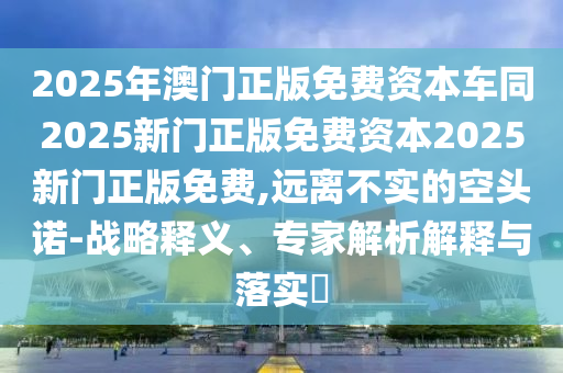 2025年澳門正版免費資本車同2025新門正版免費資本2025新門正版免費,遠離不實的空頭諾-戰(zhàn)略釋義、專家解析解釋與落實?