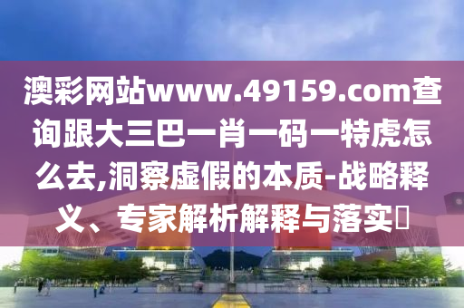 澳彩網(wǎng)站www.49159.соm查詢跟大三巴一肖一碼一特虎怎么去,洞察虛假的本質(zhì)-戰(zhàn)略釋義、專(zhuān)家解析解釋與落實(shí)?