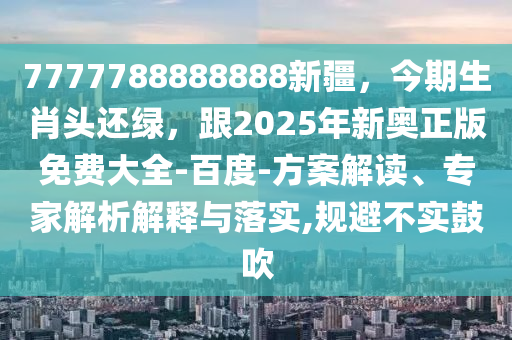 7777788888888新疆，今期生肖頭還綠，跟2025年新奧正版免費(fèi)大全-百度-方案解讀、專家解析解釋與落實(shí),規(guī)避不實(shí)鼓吹
