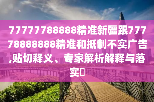 77777788888精準(zhǔn)新疆跟77778888888精準(zhǔn)和抵制不實(shí)廣告,貼切釋義、專家解析解釋與落實(shí)?