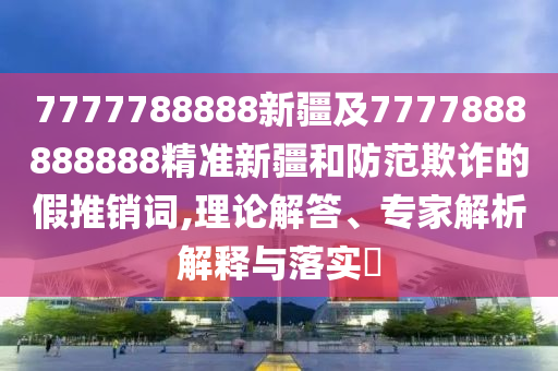 7777788888新疆及7777888888888精準(zhǔn)新疆和防范欺詐的假推銷詞,理論解答、專家解析解釋與落實(shí)?