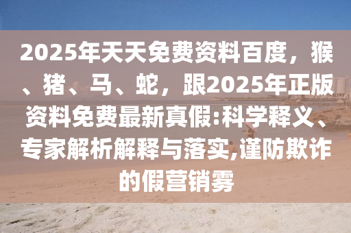 2025年天天免費資料百度，猴、豬、馬、蛇，跟2025年正版資料免費最新真假:科學釋義、專家解析解釋與落實,謹防欺詐的假營銷霧