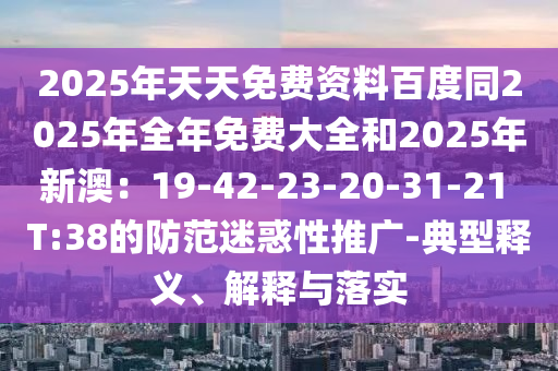 2025年天天免費(fèi)資料百度同2025年全年免費(fèi)大全和2025年新澳：19-42-23-20-31-21 T:38的防范迷惑性推廣-典型釋義、解釋與落實(shí)