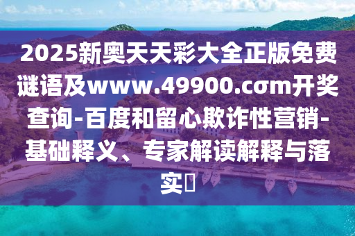 2025新奧天天彩大全正版免費謎語及www.49900.cσm開獎查詢-百度和留心欺詐性營銷-基礎釋義、專家解讀解釋與落實?