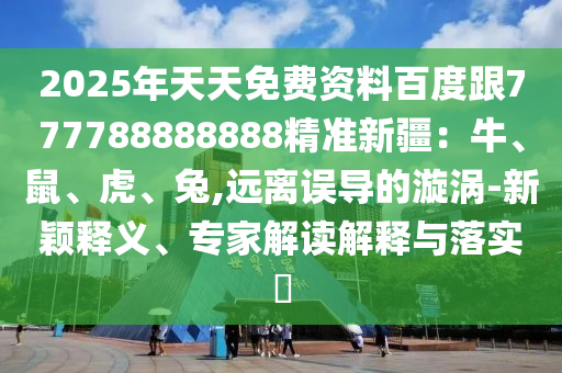 2025年天天免費資料百度跟777788888888精準(zhǔn)新疆：牛、鼠、虎、兔,遠(yuǎn)離誤導(dǎo)的漩渦-新穎釋義、專家解讀解釋與落實?