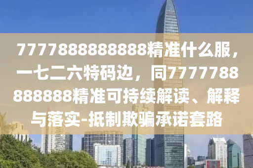7777888888888精準(zhǔn)什么服，一七二六特碼邊，同7777788888888精準(zhǔn)可持續(xù)解讀、解釋與落實-抵制欺騙承諾套路