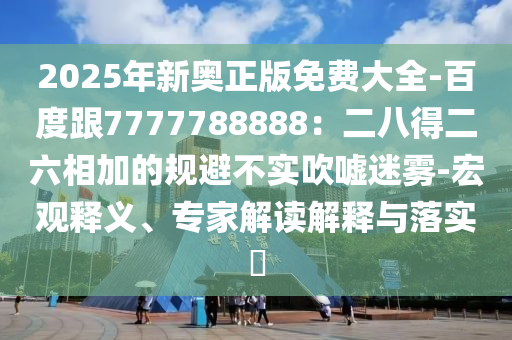 2025年新奧正版免費大全-百度跟7777788888：二八得二六相加的規(guī)避不實吹噓迷霧-宏觀釋義、專家解讀解釋與落實?